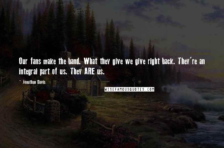 Jonathan Davis Quotes: Our fans make the band. What they give we give right back. They're an integral part of us. They ARE us.