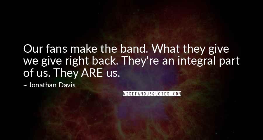 Jonathan Davis Quotes: Our fans make the band. What they give we give right back. They're an integral part of us. They ARE us.