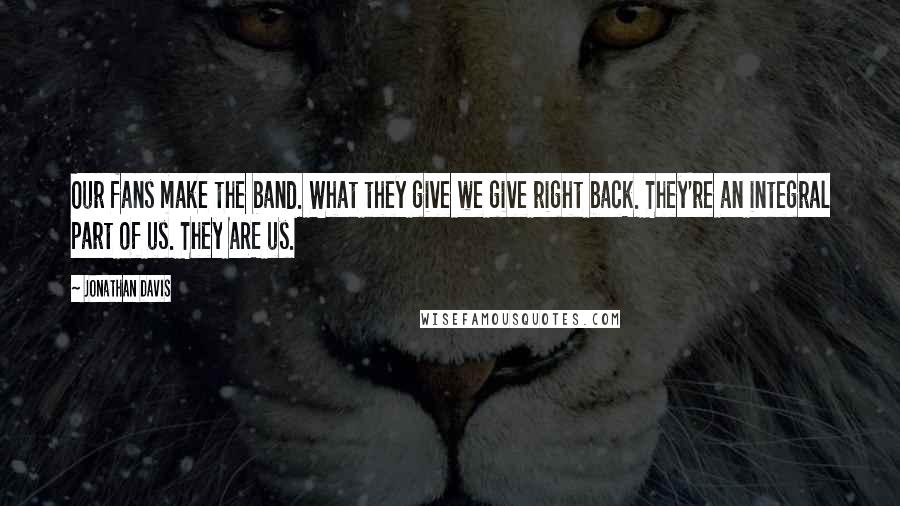 Jonathan Davis Quotes: Our fans make the band. What they give we give right back. They're an integral part of us. They ARE us.