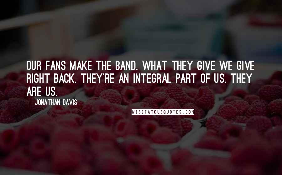 Jonathan Davis Quotes: Our fans make the band. What they give we give right back. They're an integral part of us. They ARE us.