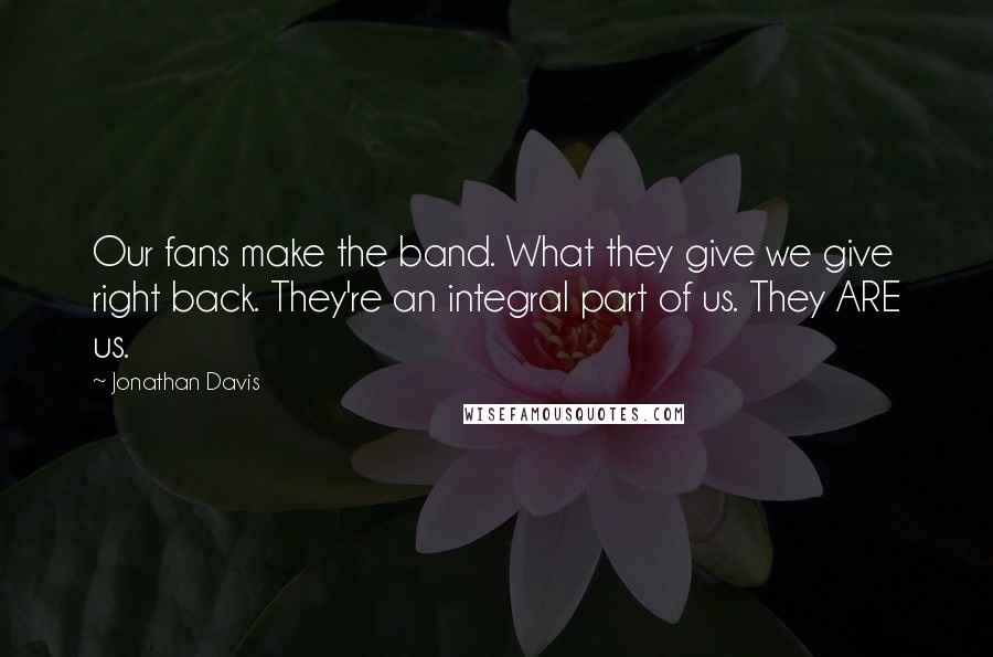 Jonathan Davis Quotes: Our fans make the band. What they give we give right back. They're an integral part of us. They ARE us.