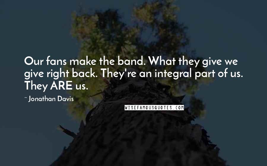 Jonathan Davis Quotes: Our fans make the band. What they give we give right back. They're an integral part of us. They ARE us.