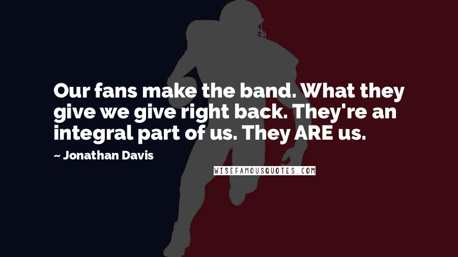 Jonathan Davis Quotes: Our fans make the band. What they give we give right back. They're an integral part of us. They ARE us.