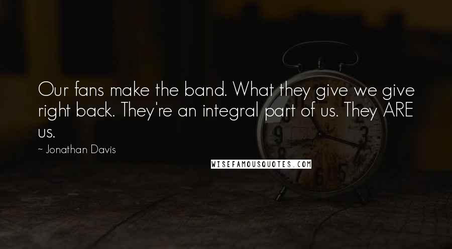 Jonathan Davis Quotes: Our fans make the band. What they give we give right back. They're an integral part of us. They ARE us.