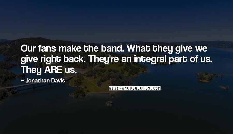 Jonathan Davis Quotes: Our fans make the band. What they give we give right back. They're an integral part of us. They ARE us.