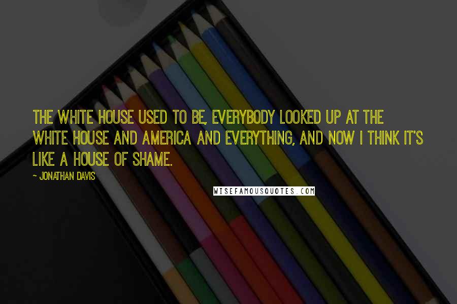 Jonathan Davis Quotes: The White House used to be, everybody looked up at the White House and America and everything, and now I think it's like a house of shame.