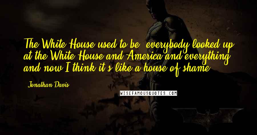 Jonathan Davis Quotes: The White House used to be, everybody looked up at the White House and America and everything, and now I think it's like a house of shame.