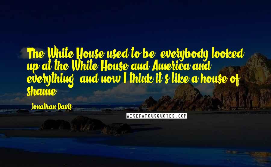 Jonathan Davis Quotes: The White House used to be, everybody looked up at the White House and America and everything, and now I think it's like a house of shame.