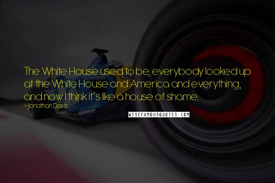 Jonathan Davis Quotes: The White House used to be, everybody looked up at the White House and America and everything, and now I think it's like a house of shame.