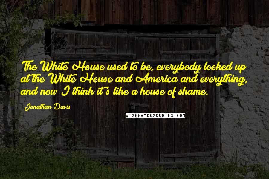 Jonathan Davis Quotes: The White House used to be, everybody looked up at the White House and America and everything, and now I think it's like a house of shame.