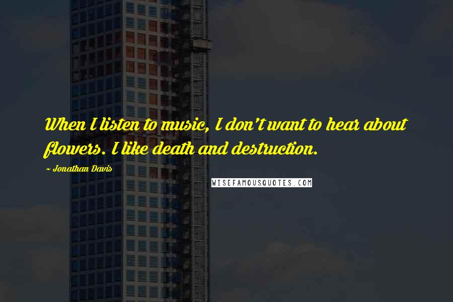 Jonathan Davis Quotes: When I listen to music, I don't want to hear about flowers. I like death and destruction.