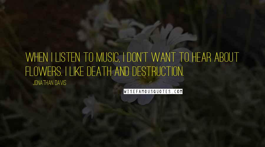 Jonathan Davis Quotes: When I listen to music, I don't want to hear about flowers. I like death and destruction.