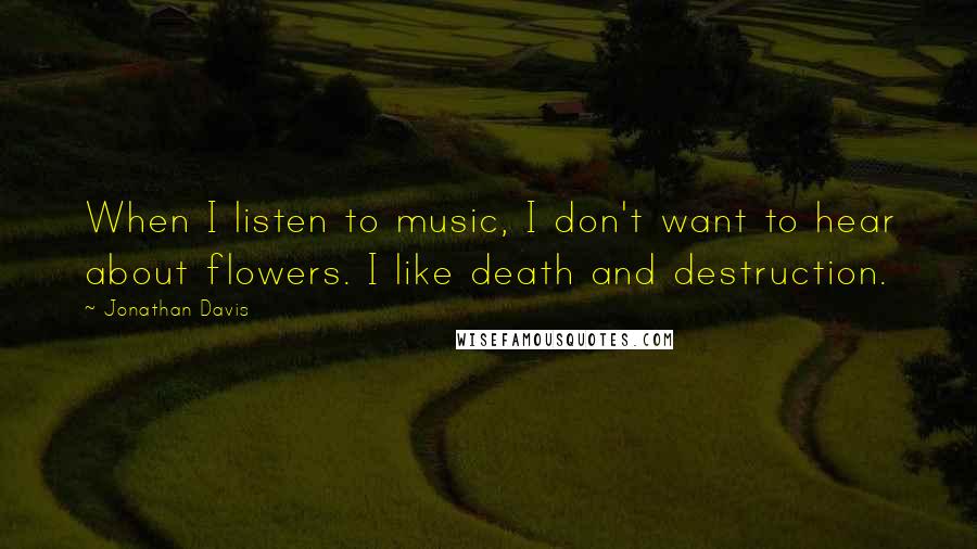 Jonathan Davis Quotes: When I listen to music, I don't want to hear about flowers. I like death and destruction.