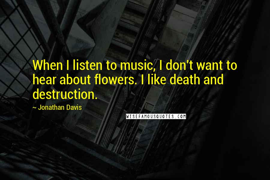 Jonathan Davis Quotes: When I listen to music, I don't want to hear about flowers. I like death and destruction.