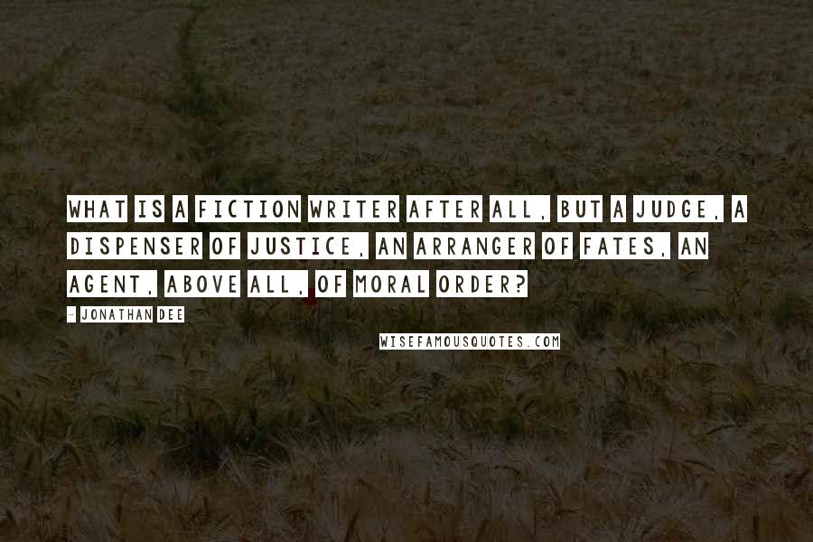 Jonathan Dee Quotes: What is a fiction writer after all, but a judge, a dispenser of justice, an arranger of fates, an agent, above all, of moral order?