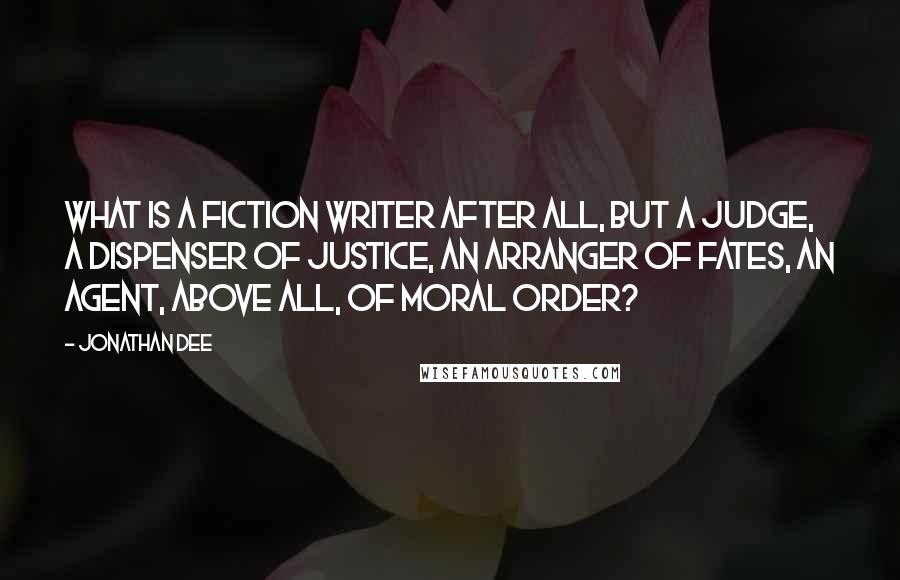 Jonathan Dee Quotes: What is a fiction writer after all, but a judge, a dispenser of justice, an arranger of fates, an agent, above all, of moral order?