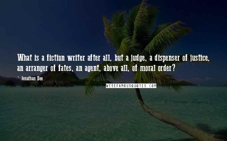 Jonathan Dee Quotes: What is a fiction writer after all, but a judge, a dispenser of justice, an arranger of fates, an agent, above all, of moral order?