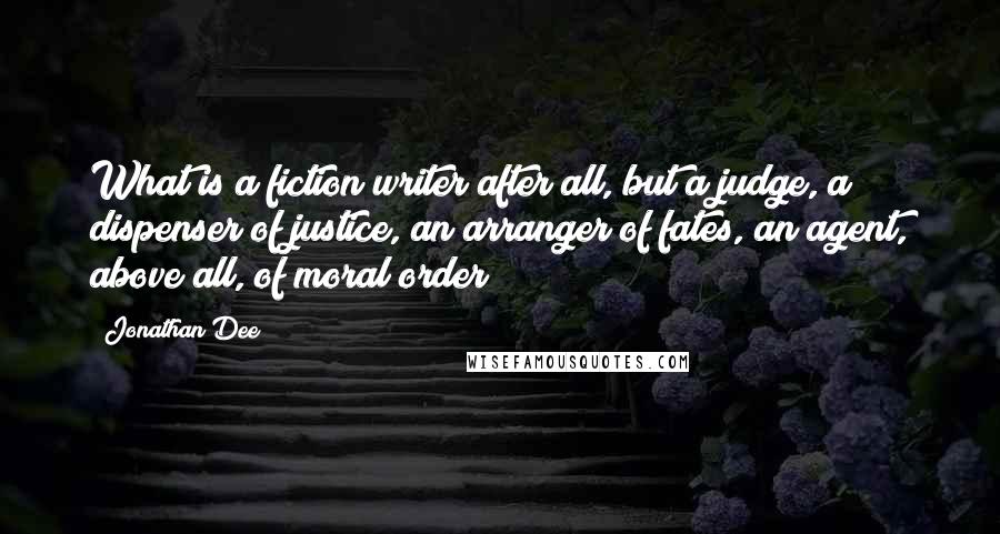 Jonathan Dee Quotes: What is a fiction writer after all, but a judge, a dispenser of justice, an arranger of fates, an agent, above all, of moral order?