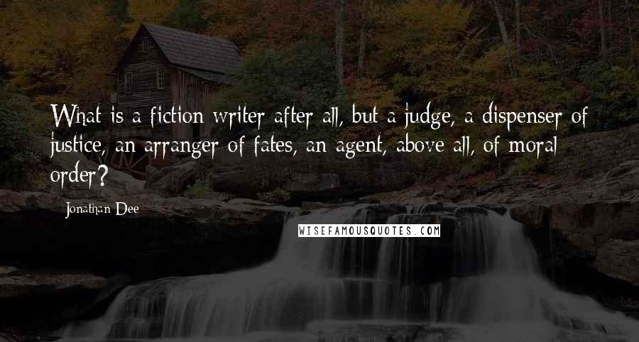 Jonathan Dee Quotes: What is a fiction writer after all, but a judge, a dispenser of justice, an arranger of fates, an agent, above all, of moral order?