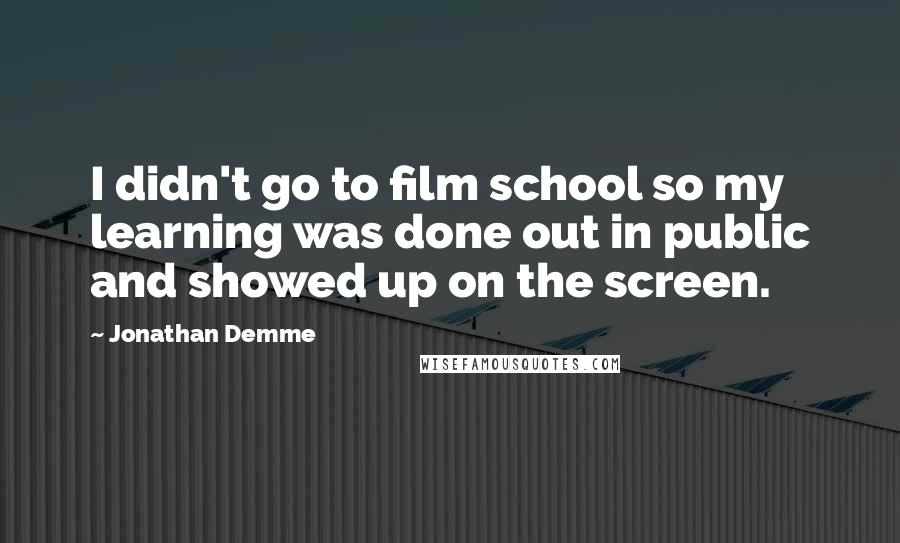 Jonathan Demme Quotes: I didn't go to film school so my learning was done out in public and showed up on the screen.
