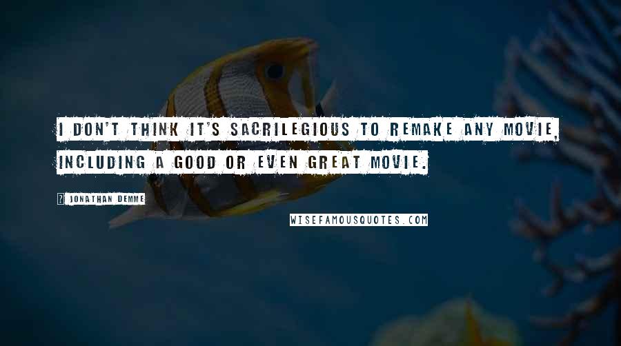 Jonathan Demme Quotes: I don't think it's sacrilegious to remake any movie, including a good or even great movie.