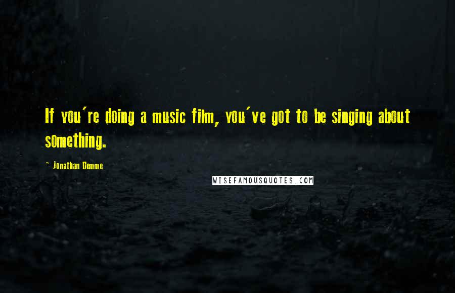 Jonathan Demme Quotes: If you're doing a music film, you've got to be singing about something.