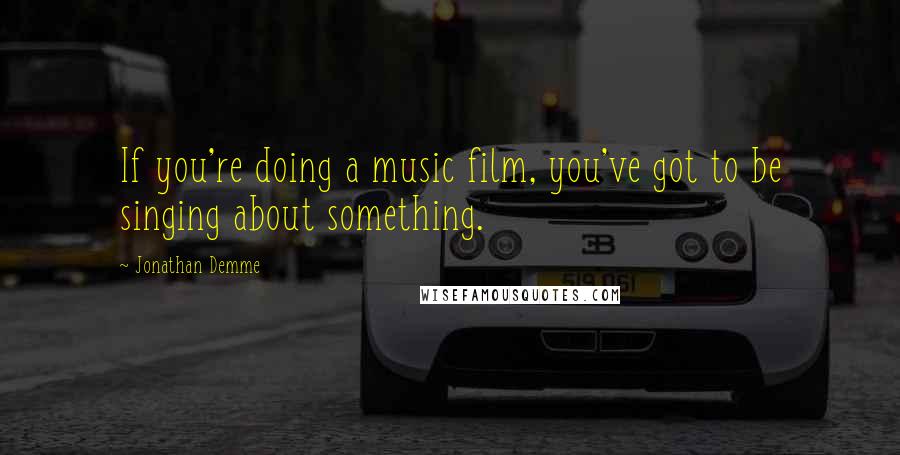 Jonathan Demme Quotes: If you're doing a music film, you've got to be singing about something.