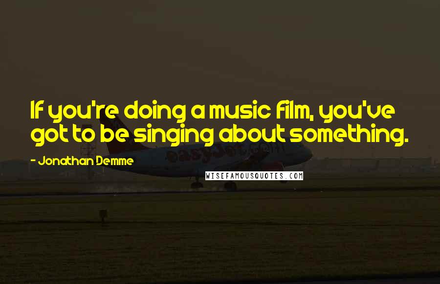 Jonathan Demme Quotes: If you're doing a music film, you've got to be singing about something.
