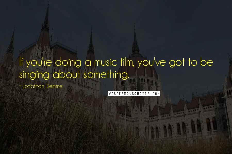 Jonathan Demme Quotes: If you're doing a music film, you've got to be singing about something.