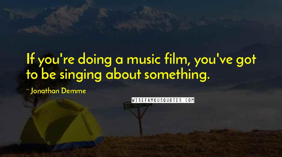 Jonathan Demme Quotes: If you're doing a music film, you've got to be singing about something.