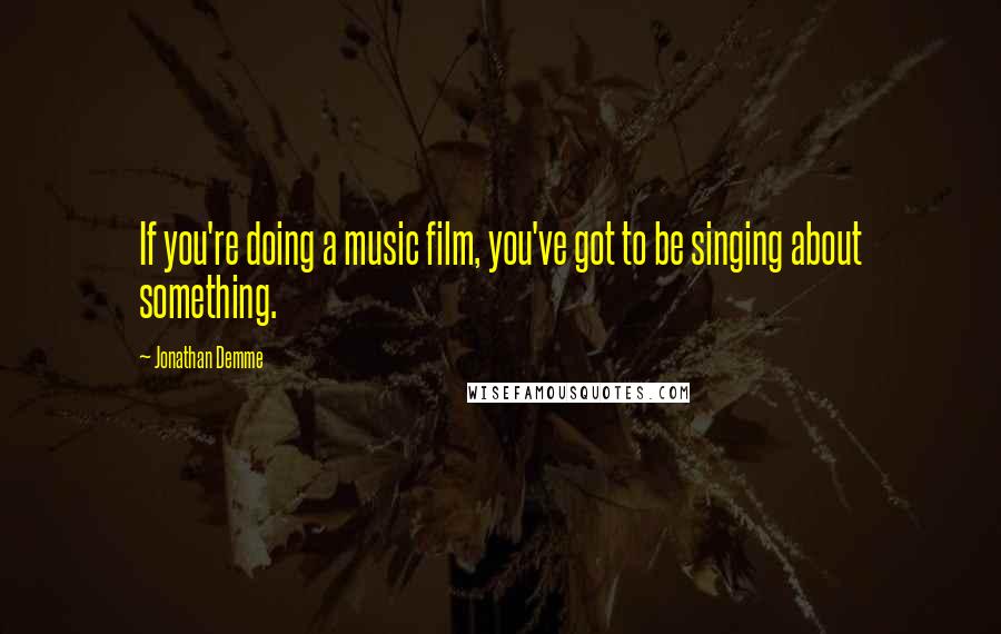 Jonathan Demme Quotes: If you're doing a music film, you've got to be singing about something.