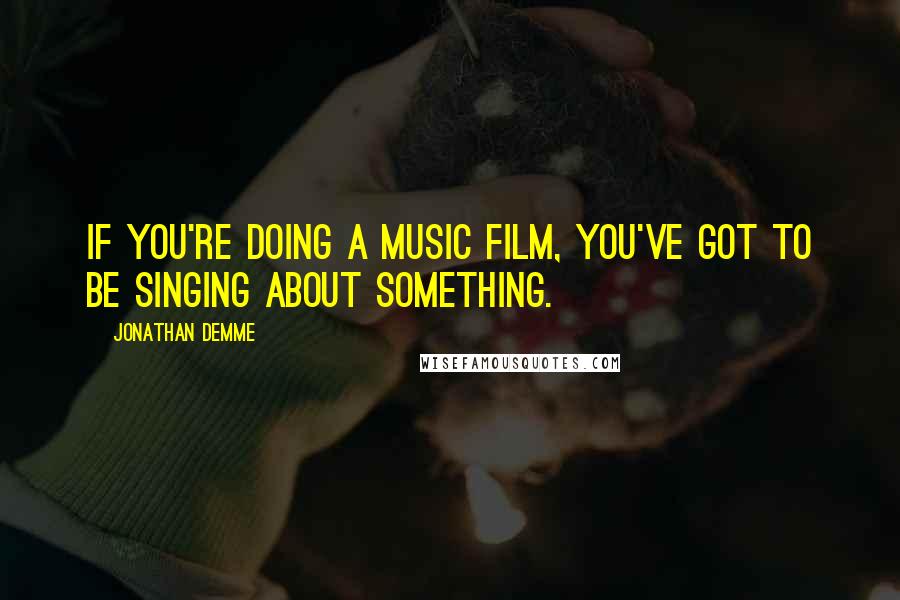 Jonathan Demme Quotes: If you're doing a music film, you've got to be singing about something.