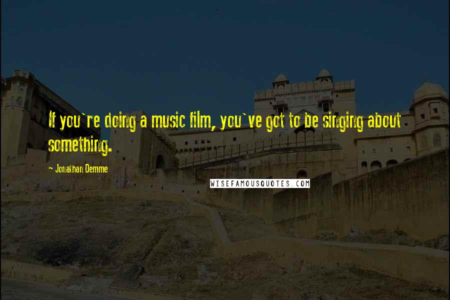 Jonathan Demme Quotes: If you're doing a music film, you've got to be singing about something.