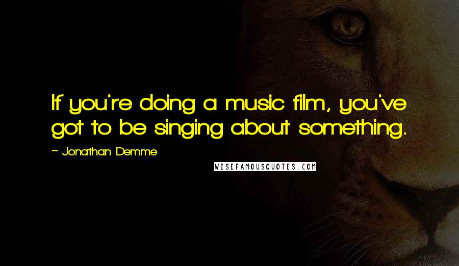 Jonathan Demme Quotes: If you're doing a music film, you've got to be singing about something.