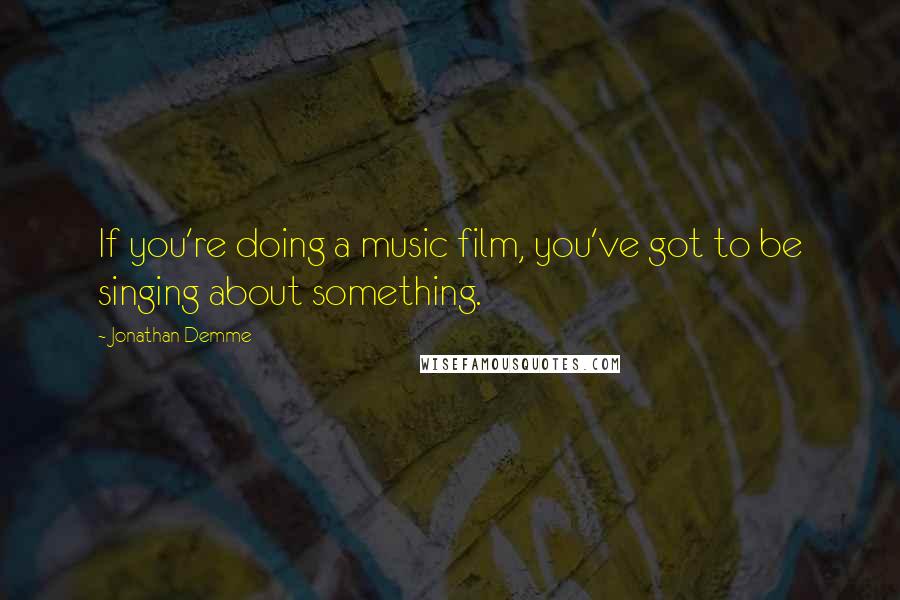 Jonathan Demme Quotes: If you're doing a music film, you've got to be singing about something.