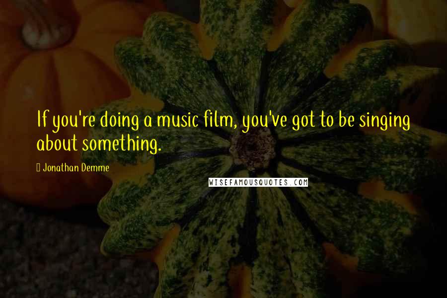 Jonathan Demme Quotes: If you're doing a music film, you've got to be singing about something.