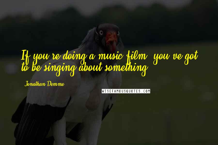 Jonathan Demme Quotes: If you're doing a music film, you've got to be singing about something.