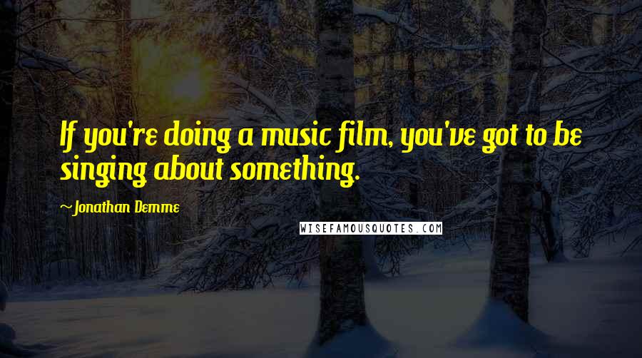 Jonathan Demme Quotes: If you're doing a music film, you've got to be singing about something.