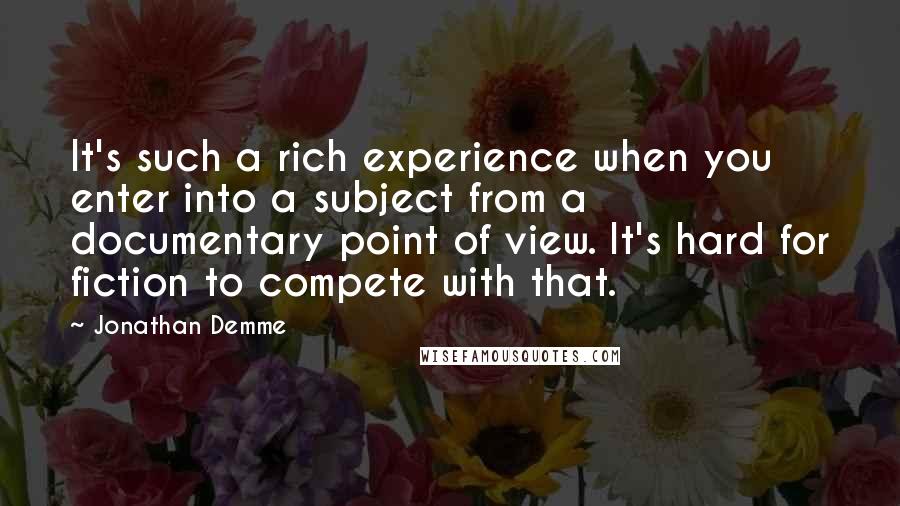 Jonathan Demme Quotes: It's such a rich experience when you enter into a subject from a documentary point of view. It's hard for fiction to compete with that.