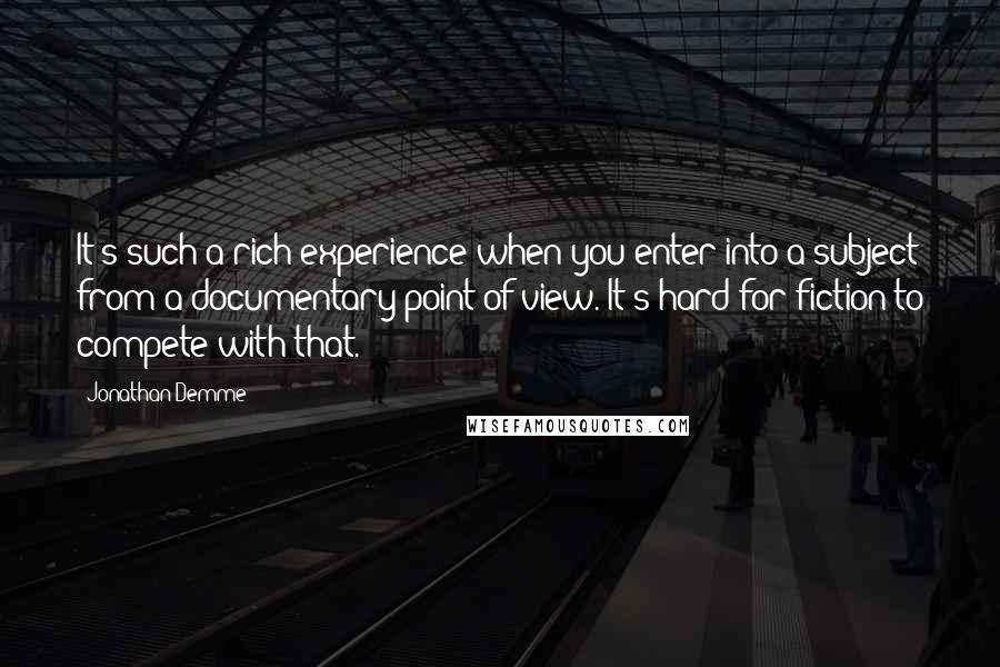 Jonathan Demme Quotes: It's such a rich experience when you enter into a subject from a documentary point of view. It's hard for fiction to compete with that.