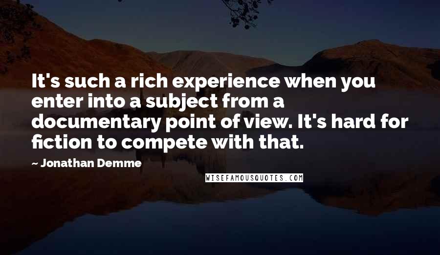 Jonathan Demme Quotes: It's such a rich experience when you enter into a subject from a documentary point of view. It's hard for fiction to compete with that.