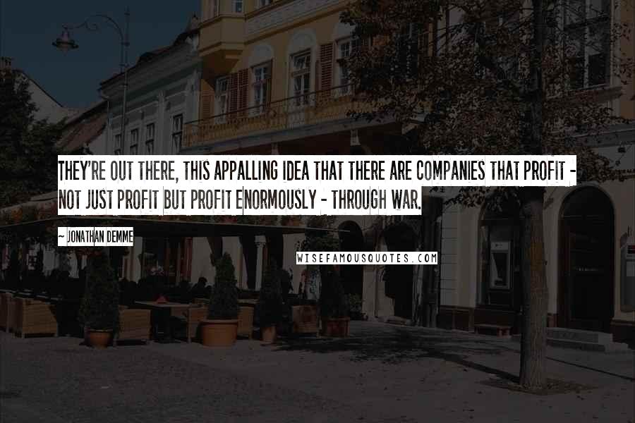 Jonathan Demme Quotes: They're out there, this appalling idea that there are companies that profit - not just profit but profit enormously - through war.