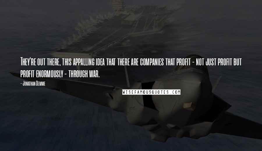 Jonathan Demme Quotes: They're out there, this appalling idea that there are companies that profit - not just profit but profit enormously - through war.