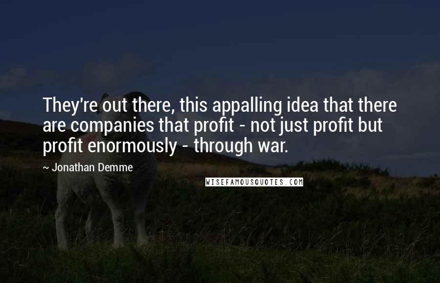 Jonathan Demme Quotes: They're out there, this appalling idea that there are companies that profit - not just profit but profit enormously - through war.