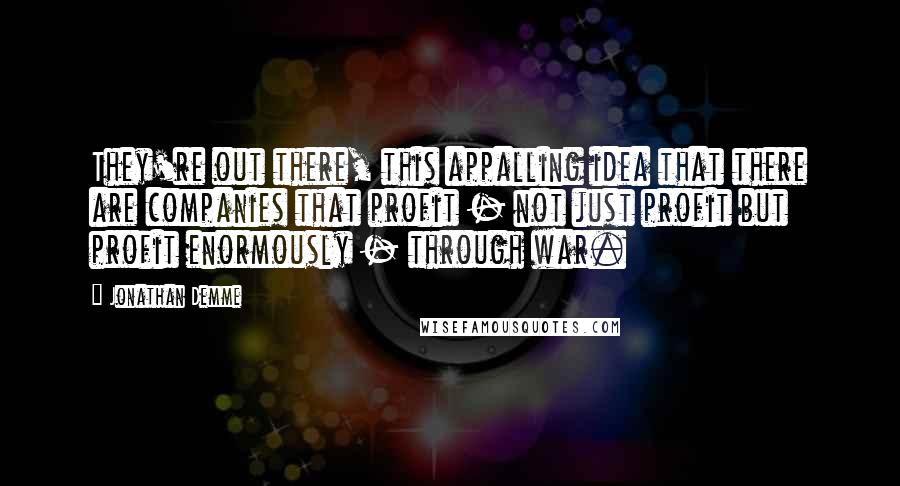 Jonathan Demme Quotes: They're out there, this appalling idea that there are companies that profit - not just profit but profit enormously - through war.