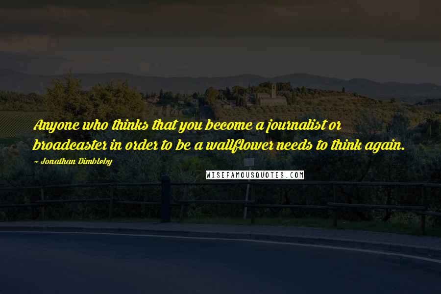 Jonathan Dimbleby Quotes: Anyone who thinks that you become a journalist or broadcaster in order to be a wallflower needs to think again.