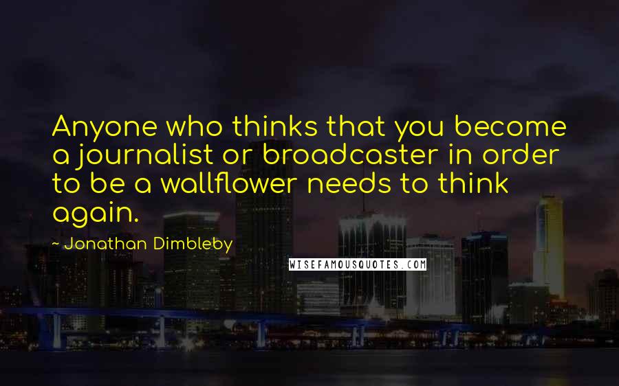 Jonathan Dimbleby Quotes: Anyone who thinks that you become a journalist or broadcaster in order to be a wallflower needs to think again.