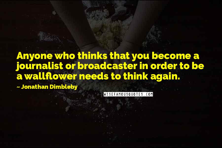 Jonathan Dimbleby Quotes: Anyone who thinks that you become a journalist or broadcaster in order to be a wallflower needs to think again.