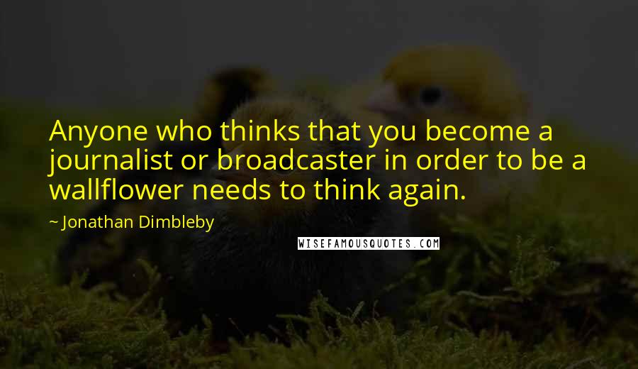 Jonathan Dimbleby Quotes: Anyone who thinks that you become a journalist or broadcaster in order to be a wallflower needs to think again.