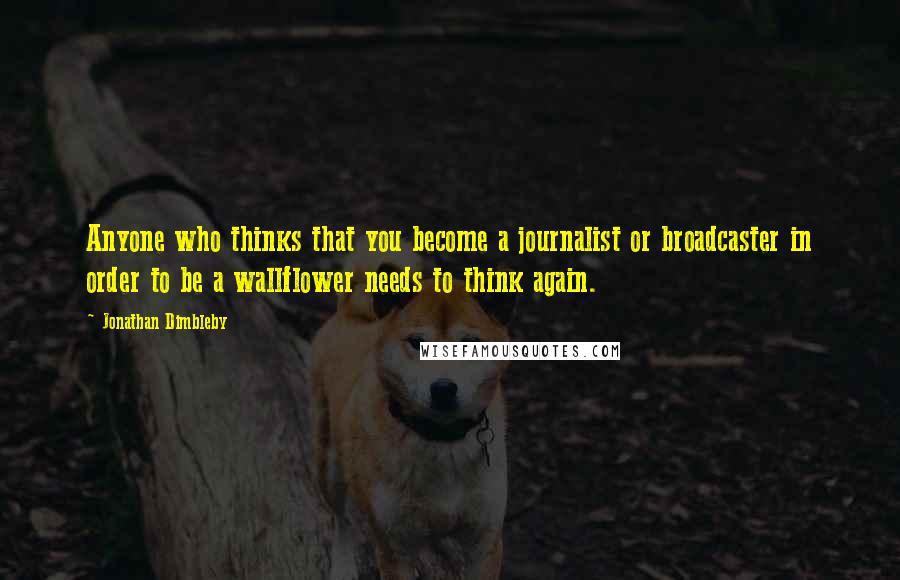 Jonathan Dimbleby Quotes: Anyone who thinks that you become a journalist or broadcaster in order to be a wallflower needs to think again.